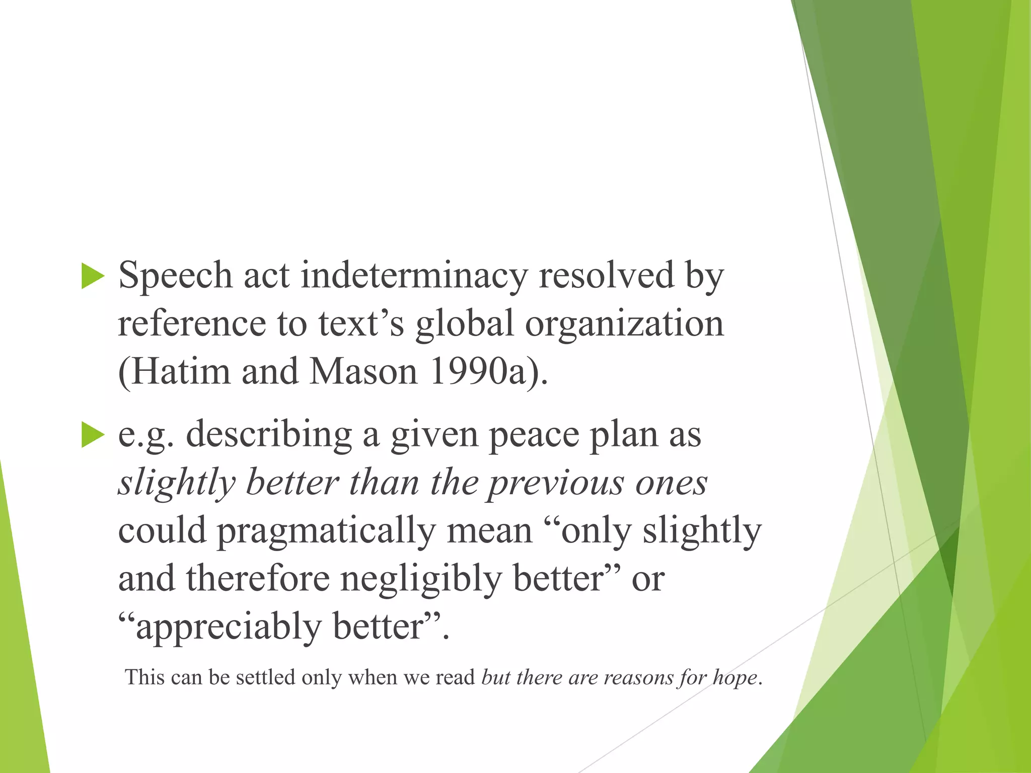 Speech act indeterminacy resolved by
reference to text’s global organization
(Hatim and Mason 1990a).
 e.g. describing a given peace plan as
slightly better than the previous ones
could pragmatically mean “only slightly
and therefore negligibly better” or
“appreciably better”.
This can be settled only when we read but there are reasons for hope.
 