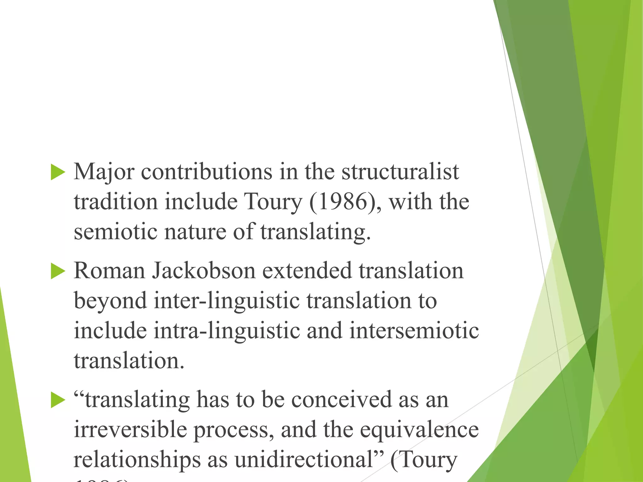  Major contributions in the structuralist
tradition include Toury (1986), with the
semiotic nature of translating.
 Roman Jackobson extended translation
beyond inter-linguistic translation to
include intra-linguistic and intersemiotic
translation.
 “translating has to be conceived as an
irreversible process, and the equivalence
relationships as unidirectional” (Toury
 