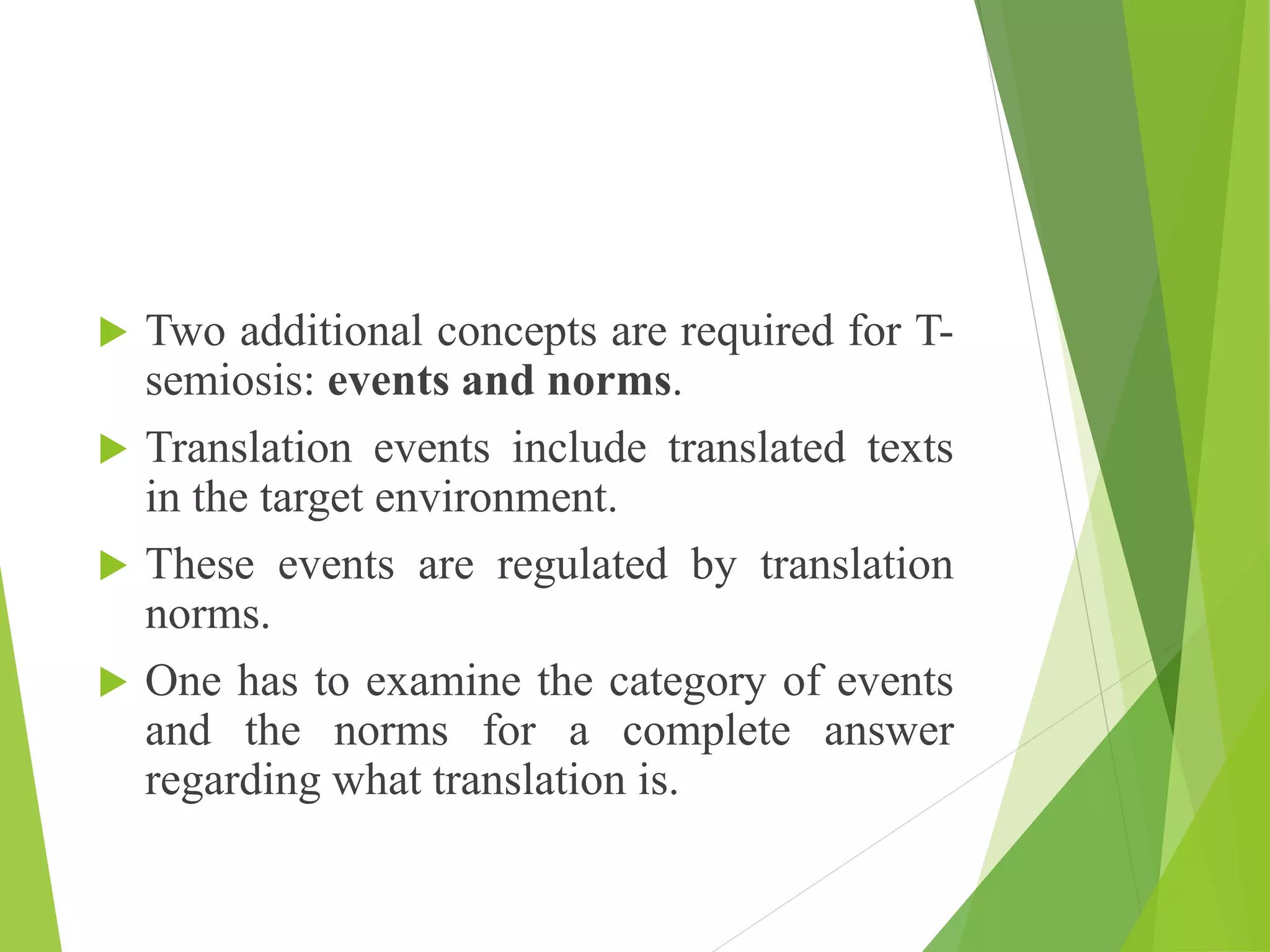  Two additional concepts are required for T-
semiosis: events and norms.
 Translation events include translated texts
in the target environment.
 These events are regulated by translation
norms.
 One has to examine the category of events
and the norms for a complete answer
regarding what translation is.
 