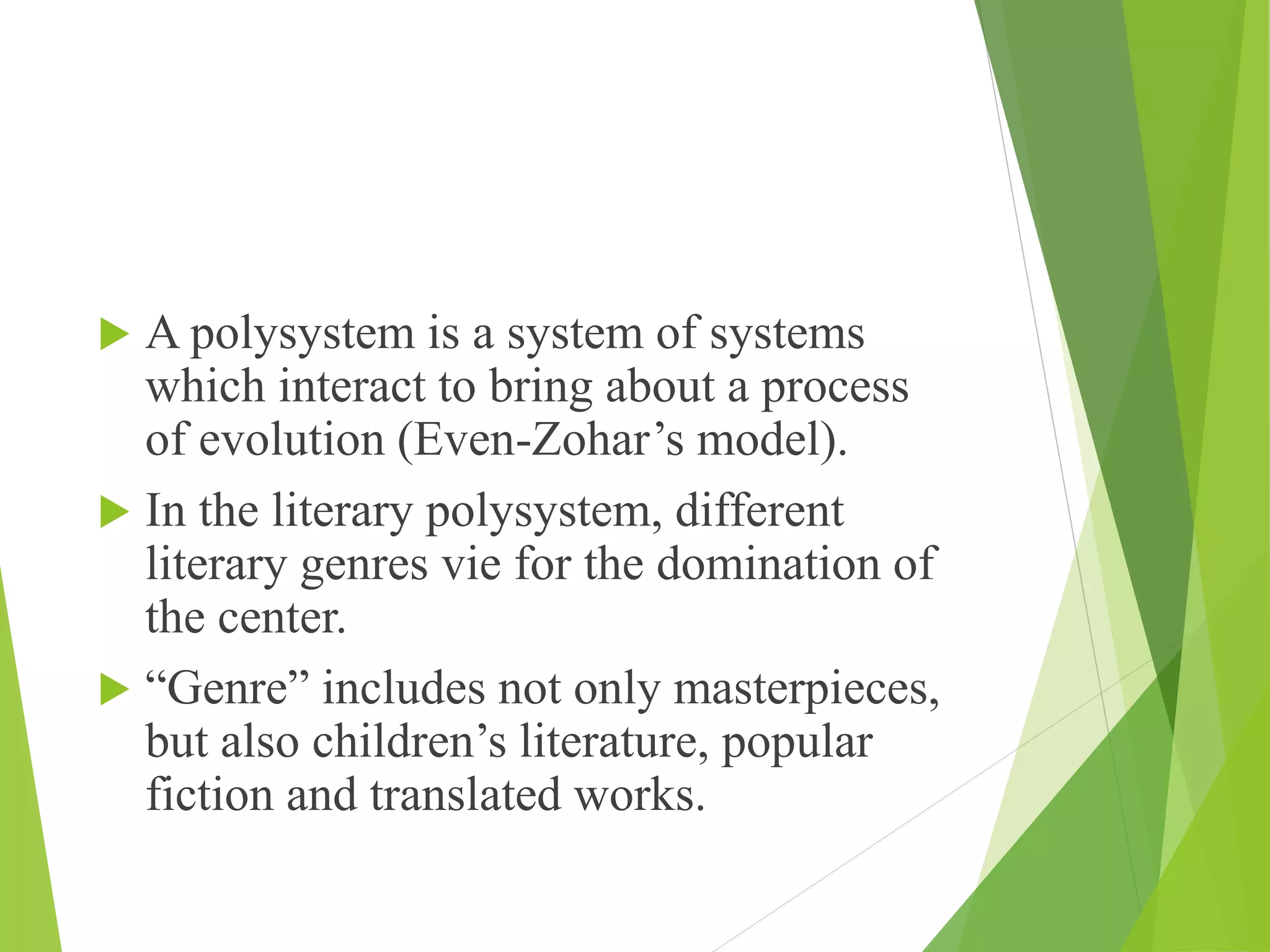  A polysystem is a system of systems
which interact to bring about a process
of evolution (Even-Zohar’s model).
 In the literary polysystem, different
literary genres vie for the domination of
the center.
 “Genre” includes not only masterpieces,
but also children’s literature, popular
fiction and translated works.
 