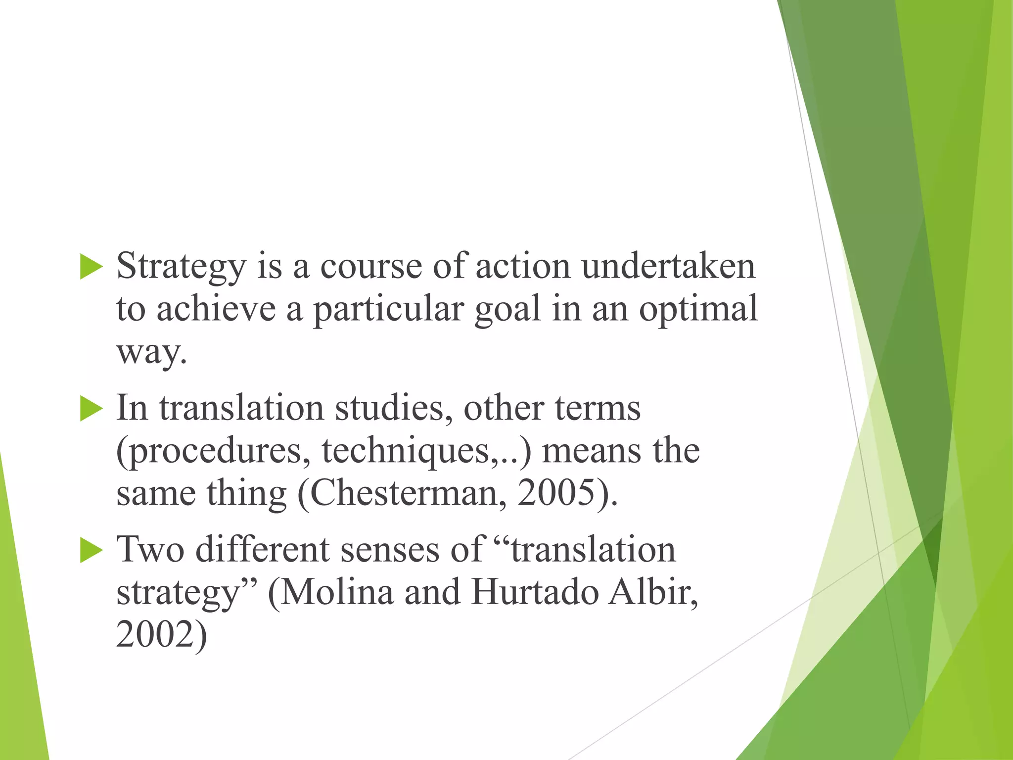  Strategy is a course of action undertaken
to achieve a particular goal in an optimal
way.
 In translation studies, other terms
(procedures, techniques,..) means the
same thing (Chesterman, 2005).
 Two different senses of “translation
strategy” (Molina and Hurtado Albir,
2002)
 