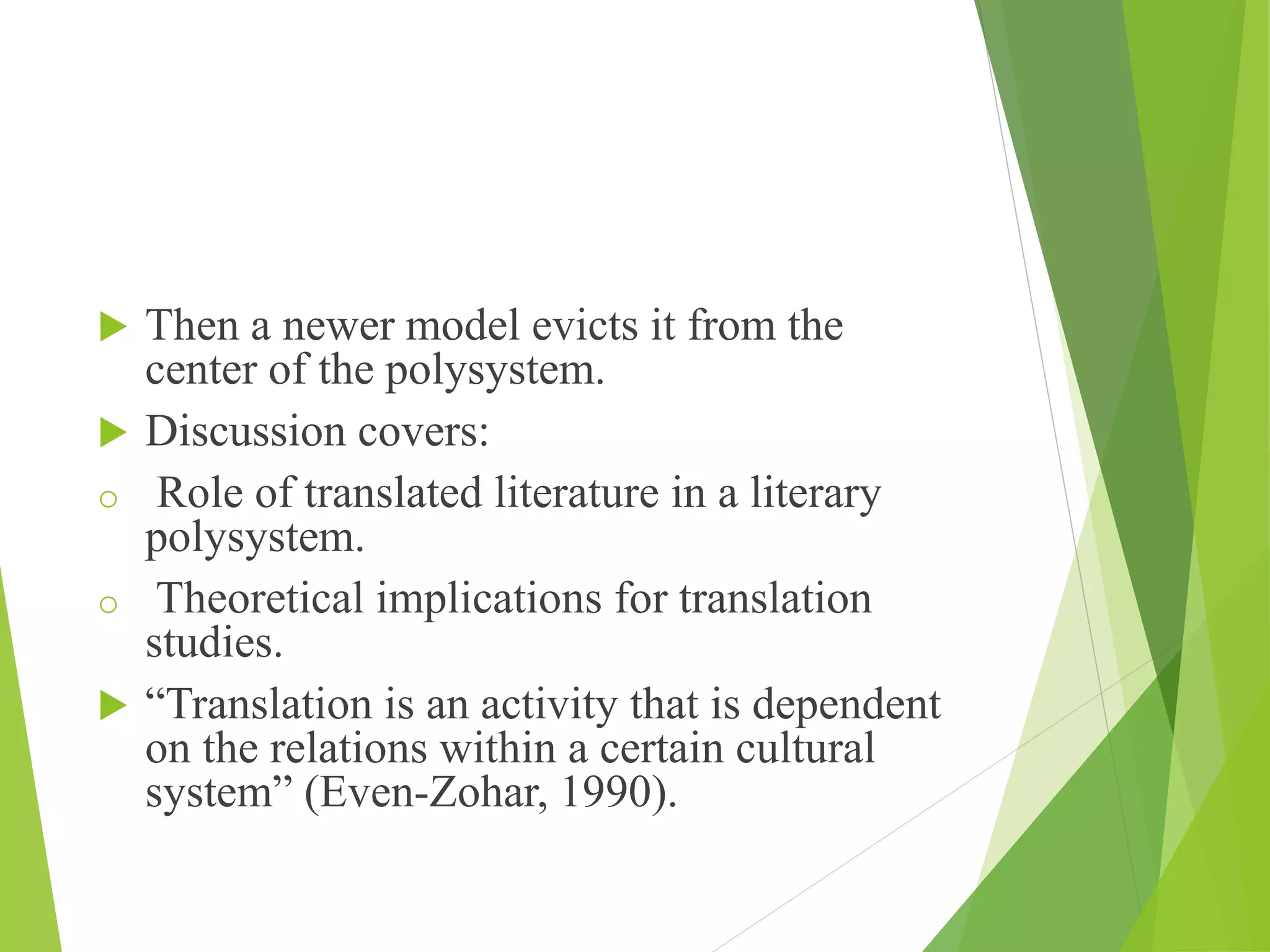  Then a newer model evicts it from the
center of the polysystem.
 Discussion covers:
o Role of translated literature in a literary
polysystem.
o Theoretical implications for translation
studies.
 “Translation is an activity that is dependent
on the relations within a certain cultural
system” (Even-Zohar, 1990).
 
