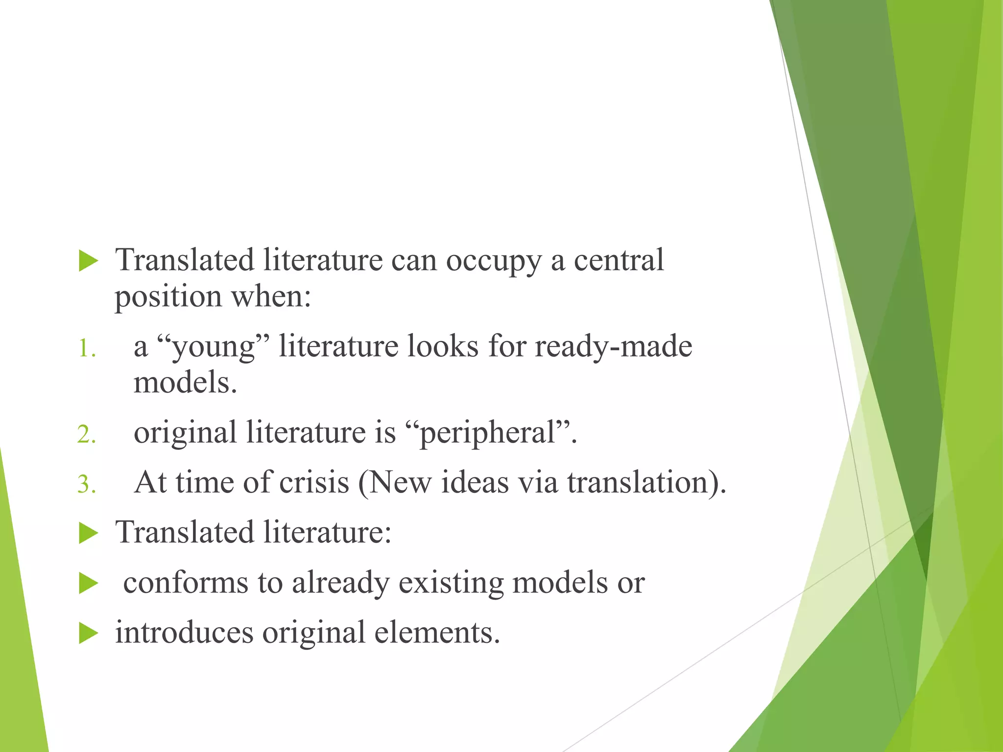  Translated literature can occupy a central
position when:
1. a “young” literature looks for ready-made
models.
2. original literature is “peripheral”.
3. At time of crisis (New ideas via translation).
 Translated literature:
 conforms to already existing models or
 introduces original elements.
 