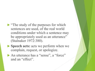  “The study of the purposes for which
sentences are used, of the real world
conditions under which a sentence may
be appropriately used as an utterance”
(Stalnaker 1972:380).
 Speech acts: acts we perform when we
complain, request, or apologize.
 An utterance has a “sense”, a “force”
and an “effect”.
 