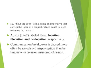  e.g. “Shut the door” is in a sense an imperative that
carries the force of a request, which could be used
to annoy the hearer.
 Austin (1962) labeled them: locution,
illocution and perlocution, respectively.
 Communication breakdown is caused more
often by speech act misperception than by
linguistic expression miscomprehension.
 