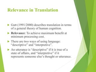 Relevance in Translation
 Gutt (1991/2000) describes translation in terms
of a general theory of human cognition.
 Relevance: To achieve maximum benefit at
minimum processing cost.
 There are two ways of using language:
“descriptive” and “interpretive”.
 An utterance is “descriptive” if it is true of a
state of affairs, and “interpretive” if it
represents someone else’s thought or utterance.
 
