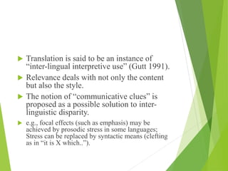  Translation is said to be an instance of
“inter-lingual interpretive use” (Gutt 1991).
 Relevance deals with not only the content
but also the style.
 The notion of “communicative clues” is
proposed as a possible solution to inter-
linguistic disparity.
 e.g., focal effects (such as emphasis) may be
achieved by prosodic stress in some languages;
Stress can be replaced by syntactic means (clefting
as in “it is X which..”).
 