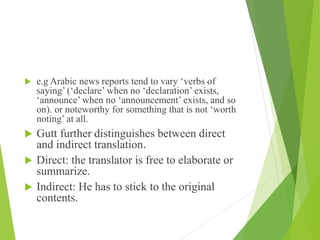  e.g Arabic news reports tend to vary ‘verbs of
saying’ (‘declare’ when no ‘declaration’ exists,
‘announce’ when no ‘announcement’ exists, and so
on). or noteworthy for something that is not ‘worth
noting’ at all.
 Gutt further distinguishes between direct
and indirect translation.
 Direct: the translator is free to elaborate or
summarize.
 Indirect: He has to stick to the original
contents.
 