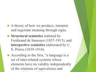  A theory of how we produce, interpret
and negotiate meaning through signs.
 Structural semiotics initiated by
Ferdinand de Saussure (1857-1913), and
interpretive semiotics elaborated by C.
S. Peirce (1839-1914).
 According to the first, “a language is a
set of inter-related systems whose
elements have no validity independently
of the relations of equivalence and
 