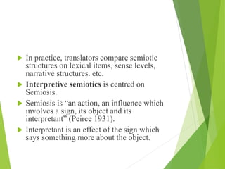  In practice, translators compare semiotic
structures on lexical items, sense levels,
narrative structures. etc.
 Interpretive semiotics is centred on
Semiosis.
 Semiosis is “an action, an influence which
involves a sign, its object and its
interpretant” (Peirce 1931).
 Interpretant is an effect of the sign which
says something more about the object.
 