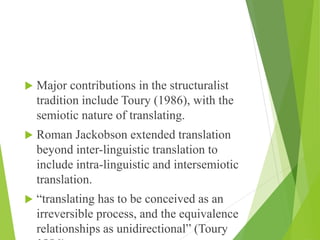  Major contributions in the structuralist
tradition include Toury (1986), with the
semiotic nature of translating.
 Roman Jackobson extended translation
beyond inter-linguistic translation to
include intra-linguistic and intersemiotic
translation.
 “translating has to be conceived as an
irreversible process, and the equivalence
relationships as unidirectional” (Toury
 