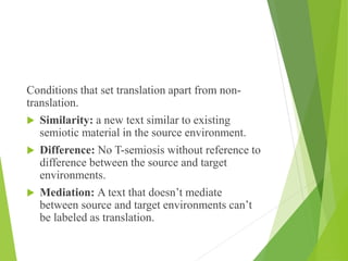 Conditions that set translation apart from non-
translation.
 Similarity: a new text similar to existing
semiotic material in the source environment.
 Difference: No T-semiosis without reference to
difference between the source and target
environments.
 Mediation: A text that doesn’t mediate
between source and target environments can’t
be labeled as translation.
 