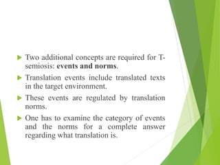  Two additional concepts are required for T-
semiosis: events and norms.
 Translation events include translated texts
in the target environment.
 These events are regulated by translation
norms.
 One has to examine the category of events
and the norms for a complete answer
regarding what translation is.
 