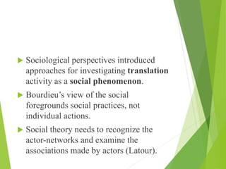  Sociological perspectives introduced
approaches for investigating translation
activity as a social phenomenon.
 Bourdieu’s view of the social
foregrounds social practices, not
individual actions.
 Social theory needs to recognize the
actor-networks and examine the
associations made by actors (Latour).
 