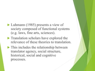  Luhmann (1985) presents a view of
society composed of functional systems
(e.g. laws, fine arts, sciences).
 Translation scholars have explored the
relevance of these theories to translation.
 This includes the relationship between
translator agency, social structure,
historical, social and cognitive
processes.
 