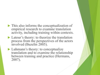  This also informs the conceptualization of
empirical research to examine translation
activity, including training within contexts.
 Latour’s theory: to theorize the translation
process from the perspectives of the actors
involved (Buzelin 2005).
 Luhmann’s theory: to conceptualize
translation and to examine the relationship
between training and practice (Hermans,
2007).
 