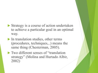  Strategy is a course of action undertaken
to achieve a particular goal in an optimal
way.
 In translation studies, other terms
(procedures, techniques,..) means the
same thing (Chesterman, 2005).
 Two different senses of “translation
strategy” (Molina and Hurtado Albir,
2002)
 