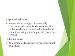 A) procedural sense
 a translation strategy: “a potentially
conscious procedure for the solution of a
problem which an individual is faced with
when translating a text segment” (Lorscher,
1991:76).
B) textual sense
 description of the results of procedures not
procedures.
 