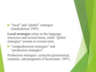  “local” and “global” strategies
(Jaaskelainen 1993)
Local strategies relate to the language
structures and lexical items, while “global
strategies” pertain to textual style.
 “comprehension strategies” and
“production strategies”.
Production strategies: syntactic/grammatical,
semantic, and pragmatic (Chesterman, 1997) .
 