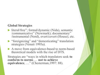 Global Strategies
 literal/free”; formal/dynamic (Nida), semantic
/communicative” (Newmark); documentary”
/instrumental (Nord), overt/covert (House), etc.
 “foreignizing” and “domesticating” translation
strategies (Venuti 1995a).
 A move from equivalence-based to norm-based
theoretical models with the rise of DTS.
Strategies are “ways in which translators seek to
conform to norms … not to achieve
equivalence, …” (Chesterman,1997: 88).
 