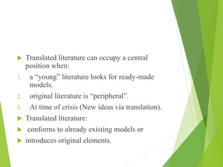  Translated literature can occupy a central
position when:
1. a “young” literature looks for ready-made
models.
2. original literature is “peripheral”.
3. At time of crisis (New ideas via translation).
 Translated literature:
 conforms to already existing models or
 introduces original elements.
 