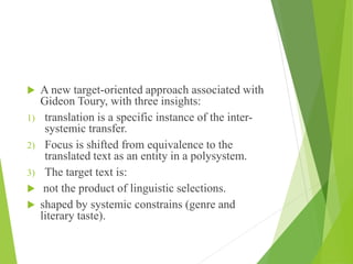  A new target-oriented approach associated with
Gideon Toury, with three insights:
1) translation is a specific instance of the inter-
systemic transfer.
2) Focus is shifted from equivalence to the
translated text as an entity in a polysystem.
3) The target text is:
 not the product of linguistic selections.
 shaped by systemic constrains (genre and
literary taste).
 