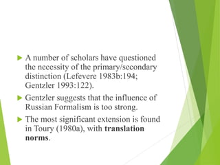  A number of scholars have questioned
the necessity of the primary/secondary
distinction (Lefevere 1983b:194;
Gentzler 1993:122).
 Gentzler suggests that the influence of
Russian Formalism is too strong.
 The most significant extension is found
in Toury (1980a), with translation
norms.
 