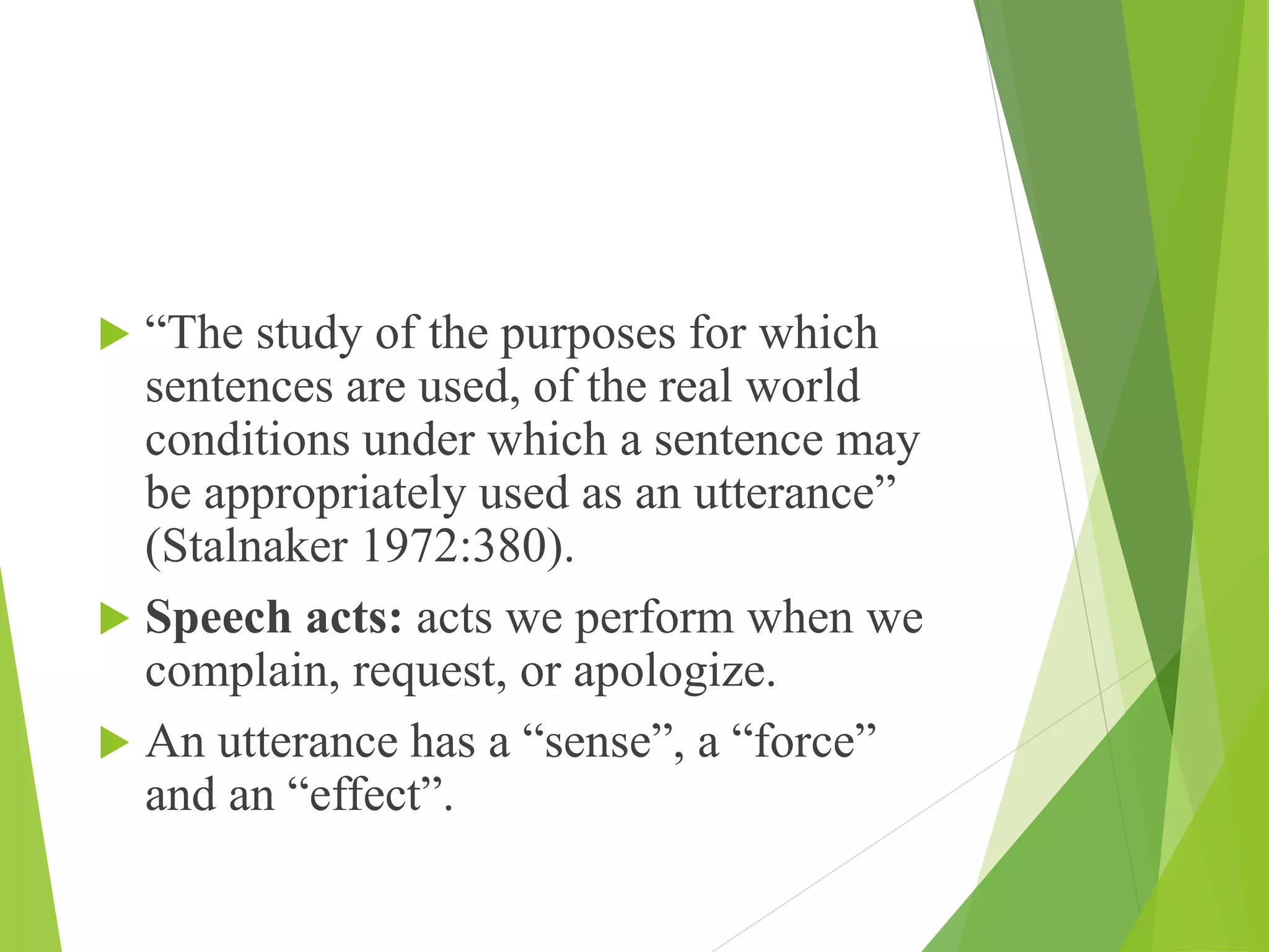  “The study of the purposes for which
sentences are used, of the real world
conditions under which a sentence may
be appropriately used as an utterance”
(Stalnaker 1972:380).
 Speech acts: acts we perform when we
complain, request, or apologize.
 An utterance has a “sense”, a “force”
and an “effect”.
 