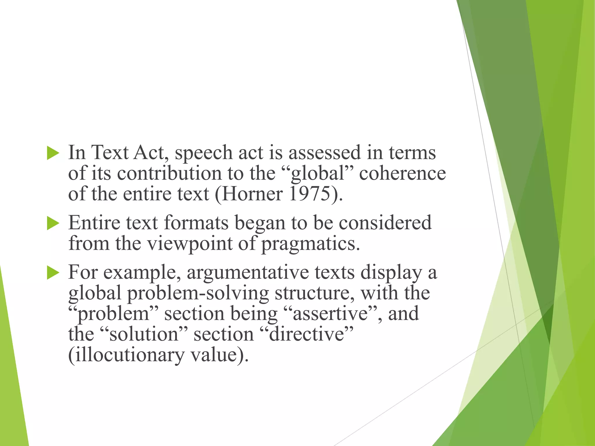  In Text Act, speech act is assessed in terms
of its contribution to the “global” coherence
of the entire text (Horner 1975).
 Entire text formats began to be considered
from the viewpoint of pragmatics.
 For example, argumentative texts display a
global problem-solving structure, with the
“problem” section being “assertive”, and
the “solution” section “directive”
(illocutionary value).
 