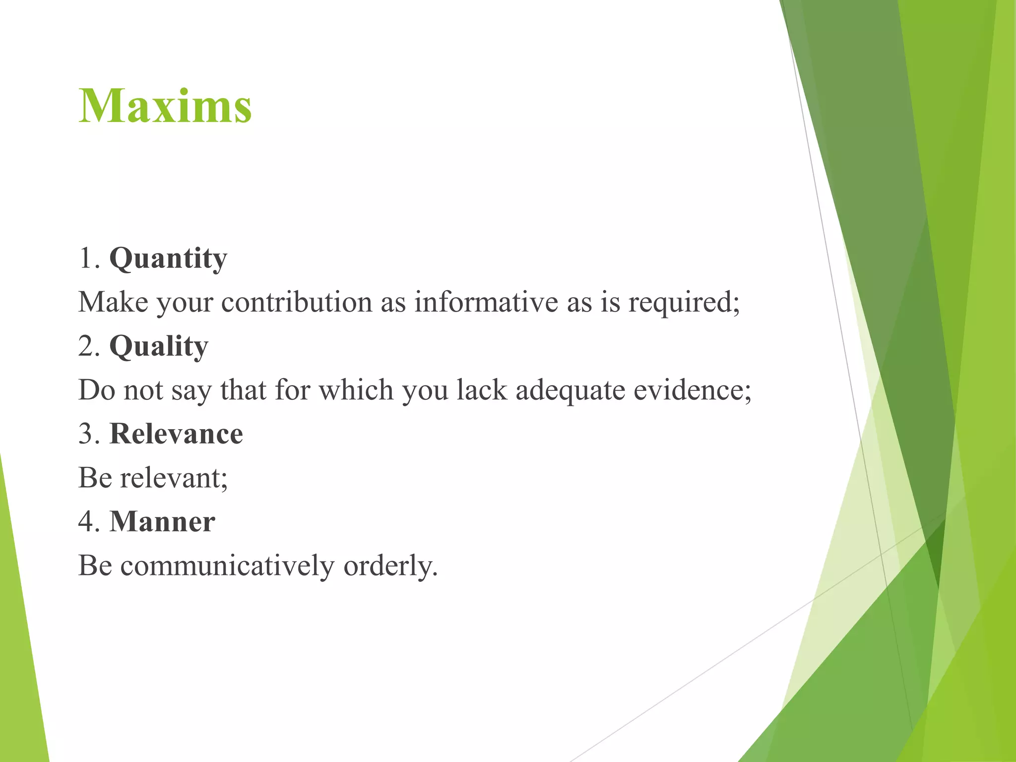 Maxims
1. Quantity
Make your contribution as informative as is required;
2. Quality
Do not say that for which you lack adequate evidence;
3. Relevance
Be relevant;
4. Manner
Be communicatively orderly.
 