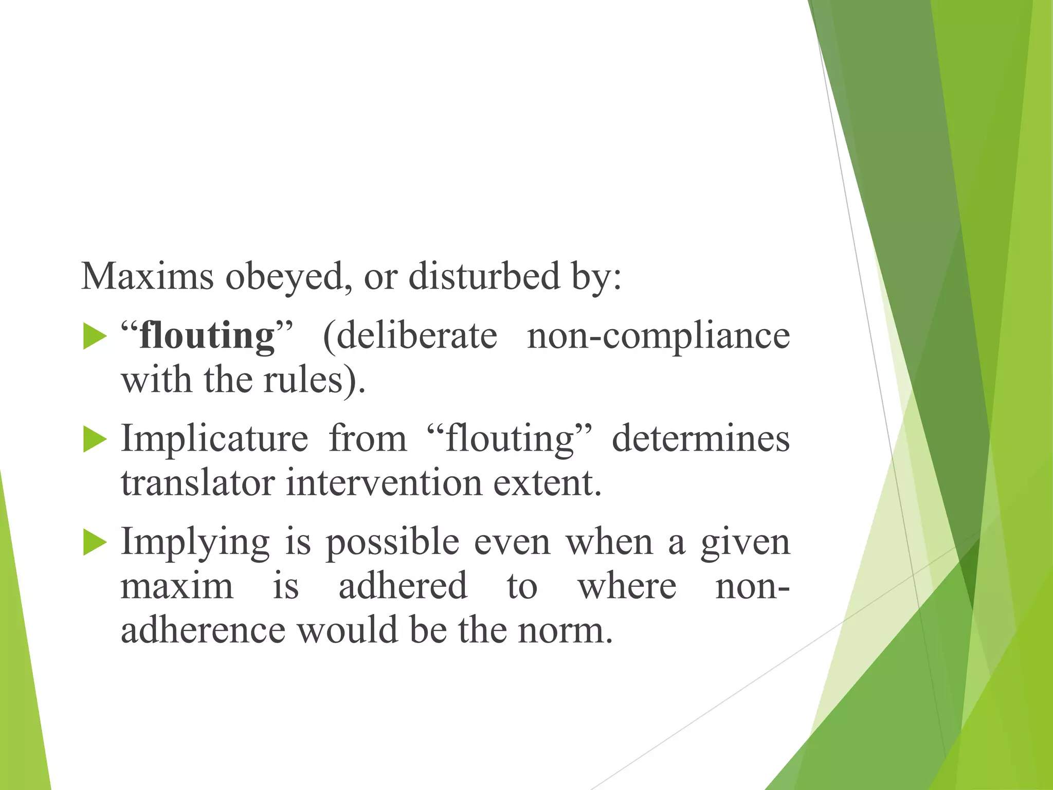 Maxims obeyed, or disturbed by:
 “flouting” (deliberate non-compliance
with the rules).
 Implicature from “flouting” determines
translator intervention extent.
 Implying is possible even when a given
maxim is adhered to where non-
adherence would be the norm.
 