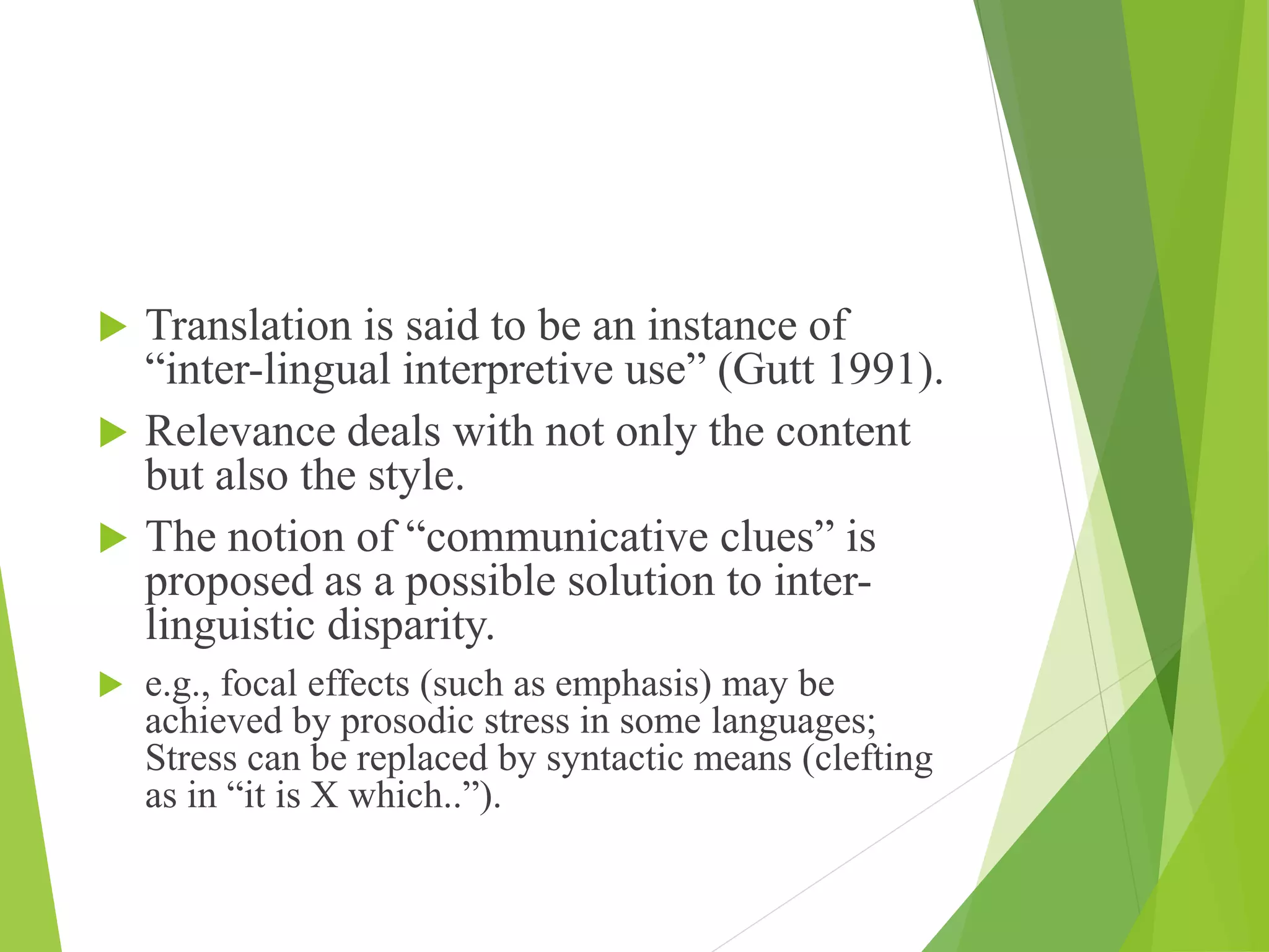  Translation is said to be an instance of
“inter-lingual interpretive use” (Gutt 1991).
 Relevance deals with not only the content
but also the style.
 The notion of “communicative clues” is
proposed as a possible solution to inter-
linguistic disparity.
 e.g., focal effects (such as emphasis) may be
achieved by prosodic stress in some languages;
Stress can be replaced by syntactic means (clefting
as in “it is X which..”).
 