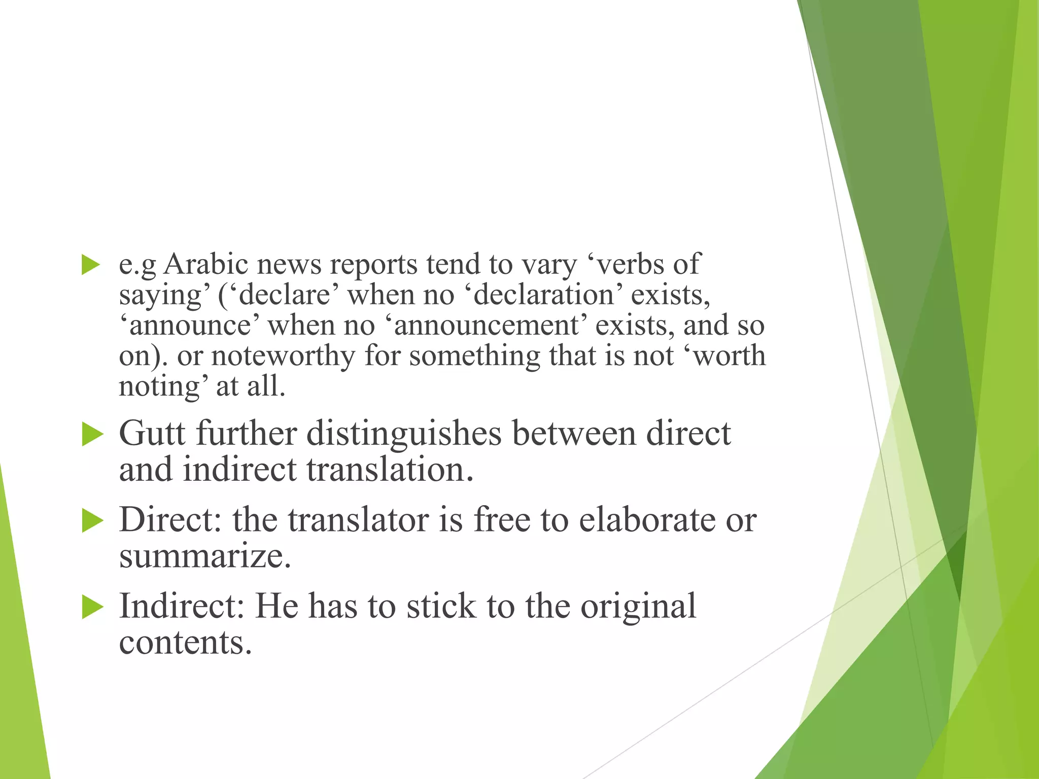  e.g Arabic news reports tend to vary ‘verbs of
saying’ (‘declare’ when no ‘declaration’ exists,
‘announce’ when no ‘announcement’ exists, and so
on). or noteworthy for something that is not ‘worth
noting’ at all.
 Gutt further distinguishes between direct
and indirect translation.
 Direct: the translator is free to elaborate or
summarize.
 Indirect: He has to stick to the original
contents.
 