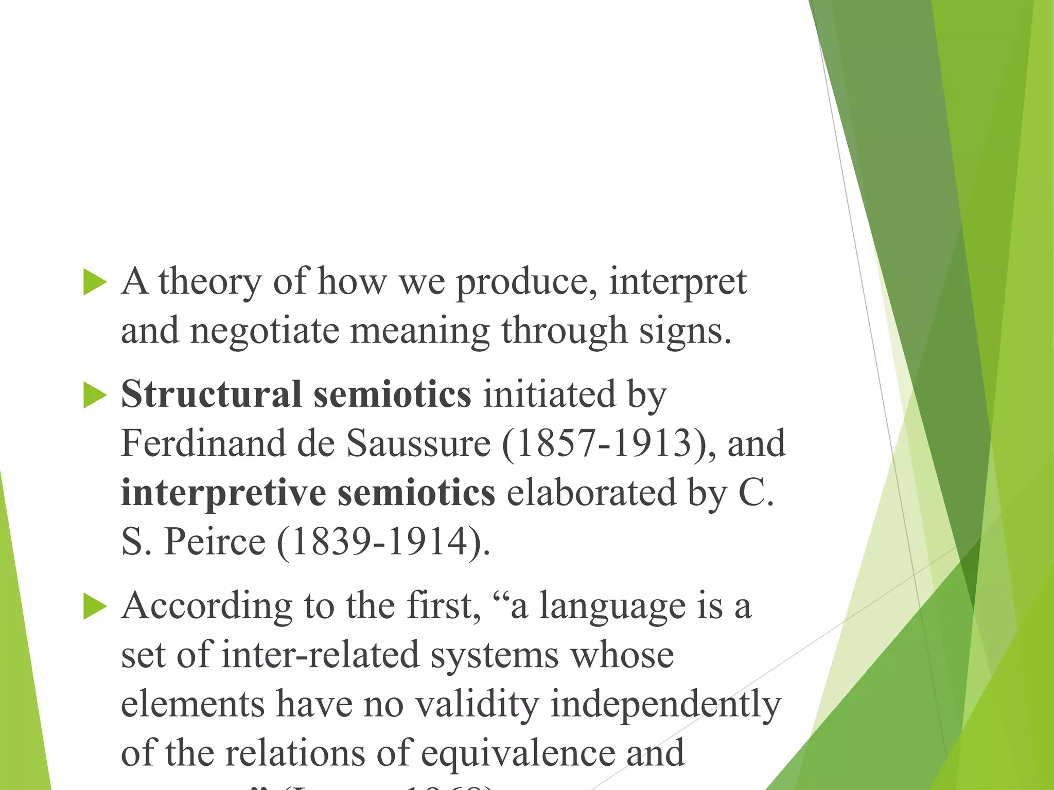  A theory of how we produce, interpret
and negotiate meaning through signs.
 Structural semiotics initiated by
Ferdinand de Saussure (1857-1913), and
interpretive semiotics elaborated by C.
S. Peirce (1839-1914).
 According to the first, “a language is a
set of inter-related systems whose
elements have no validity independently
of the relations of equivalence and
 