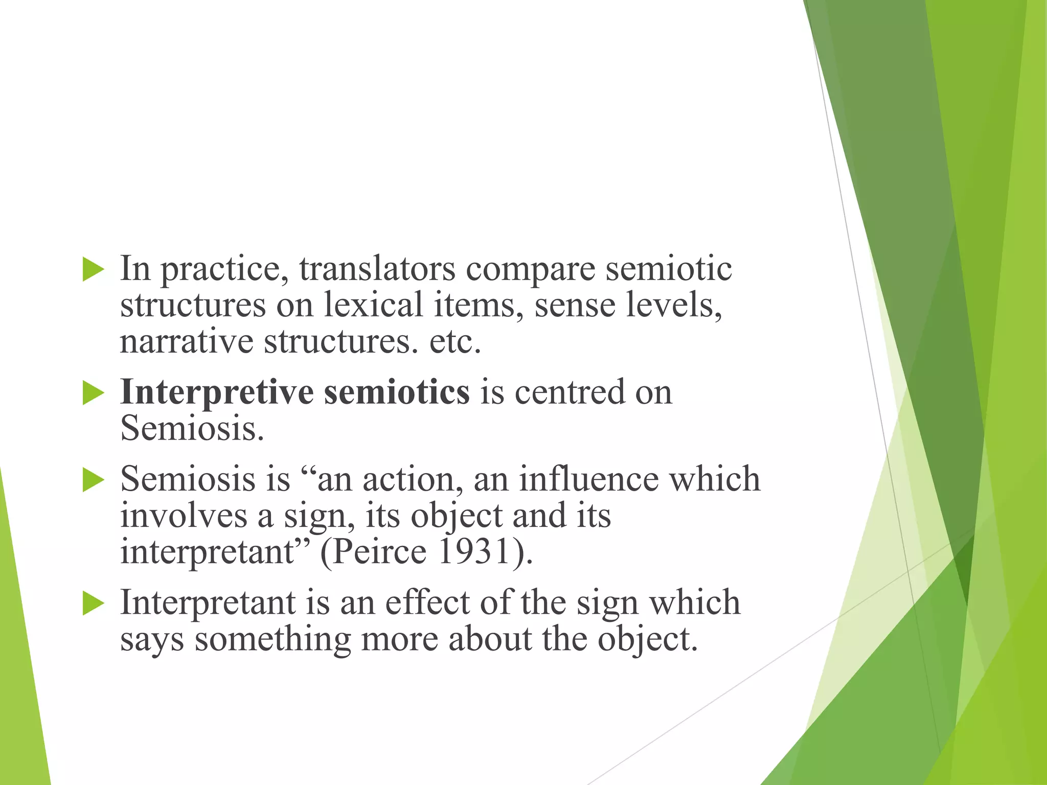  In practice, translators compare semiotic
structures on lexical items, sense levels,
narrative structures. etc.
 Interpretive semiotics is centred on
Semiosis.
 Semiosis is “an action, an influence which
involves a sign, its object and its
interpretant” (Peirce 1931).
 Interpretant is an effect of the sign which
says something more about the object.
 