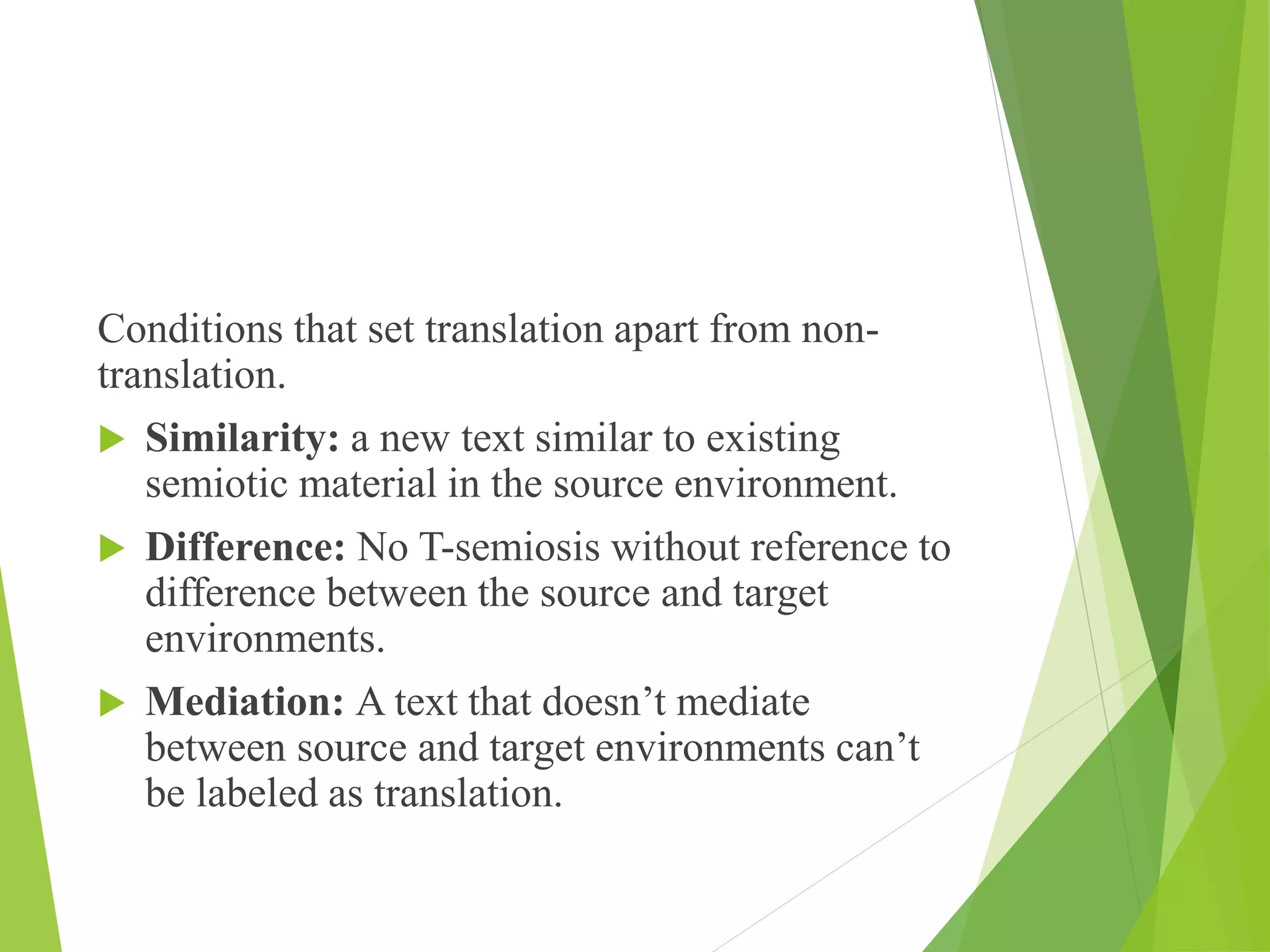 Conditions that set translation apart from non-
translation.
 Similarity: a new text similar to existing
semiotic material in the source environment.
 Difference: No T-semiosis without reference to
difference between the source and target
environments.
 Mediation: A text that doesn’t mediate
between source and target environments can’t
be labeled as translation.
 