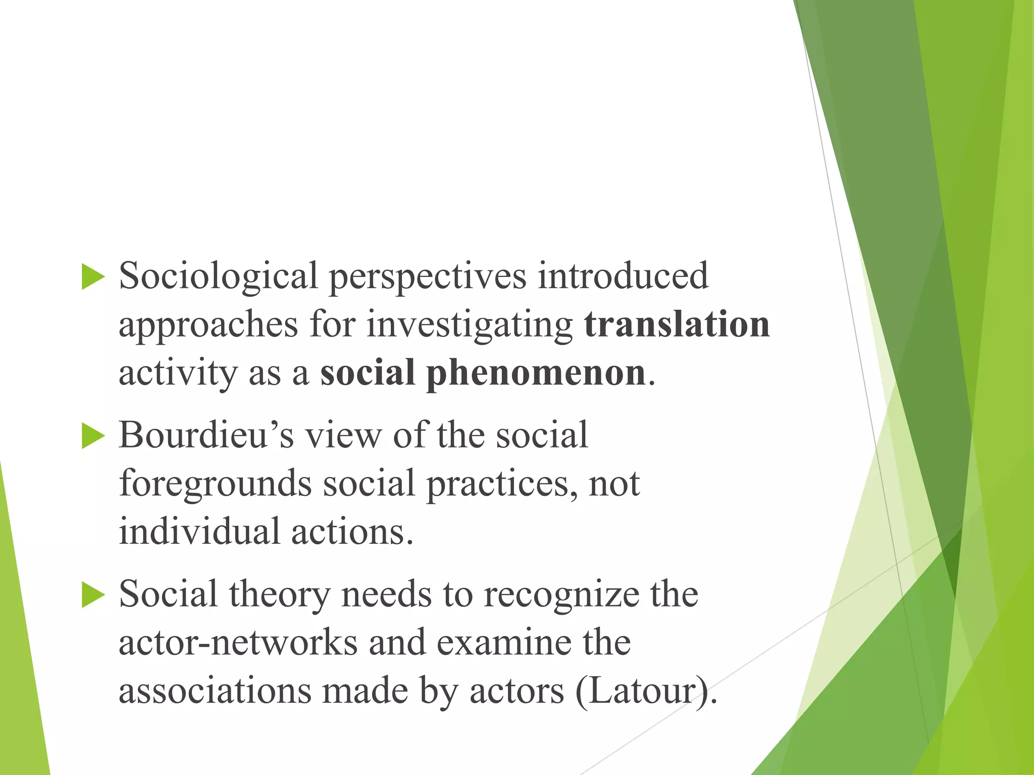  Sociological perspectives introduced
approaches for investigating translation
activity as a social phenomenon.
 Bourdieu’s view of the social
foregrounds social practices, not
individual actions.
 Social theory needs to recognize the
actor-networks and examine the
associations made by actors (Latour).
 