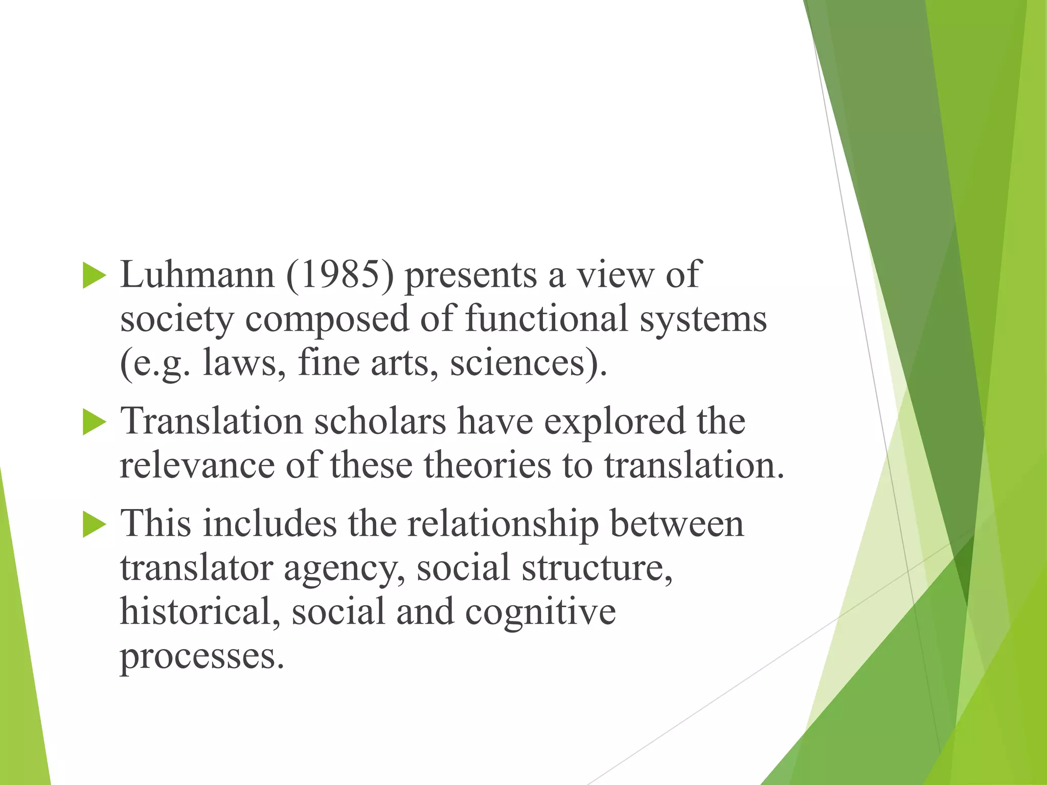  Luhmann (1985) presents a view of
society composed of functional systems
(e.g. laws, fine arts, sciences).
 Translation scholars have explored the
relevance of these theories to translation.
 This includes the relationship between
translator agency, social structure,
historical, social and cognitive
processes.
 