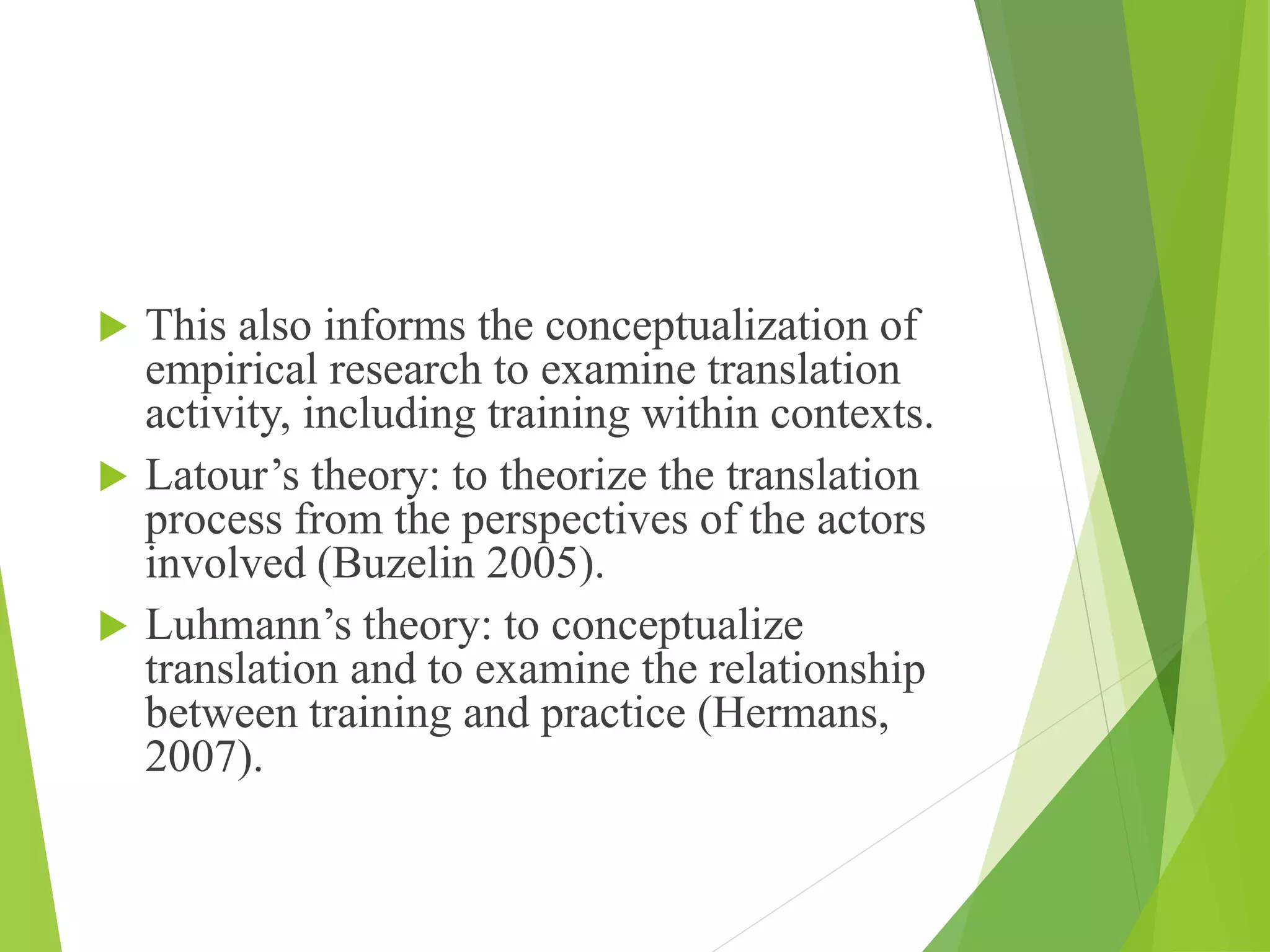  This also informs the conceptualization of
empirical research to examine translation
activity, including training within contexts.
 Latour’s theory: to theorize the translation
process from the perspectives of the actors
involved (Buzelin 2005).
 Luhmann’s theory: to conceptualize
translation and to examine the relationship
between training and practice (Hermans,
2007).
 