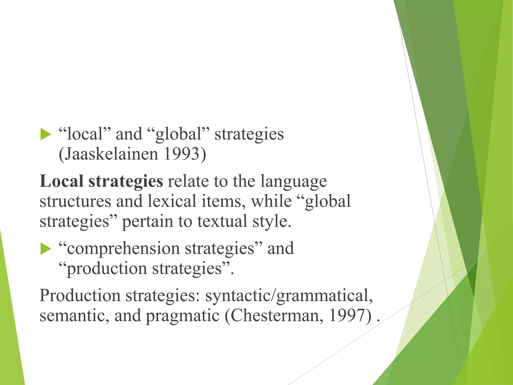  “local” and “global” strategies
(Jaaskelainen 1993)
Local strategies relate to the language
structures and lexical items, while “global
strategies” pertain to textual style.
 “comprehension strategies” and
“production strategies”.
Production strategies: syntactic/grammatical,
semantic, and pragmatic (Chesterman, 1997) .
 