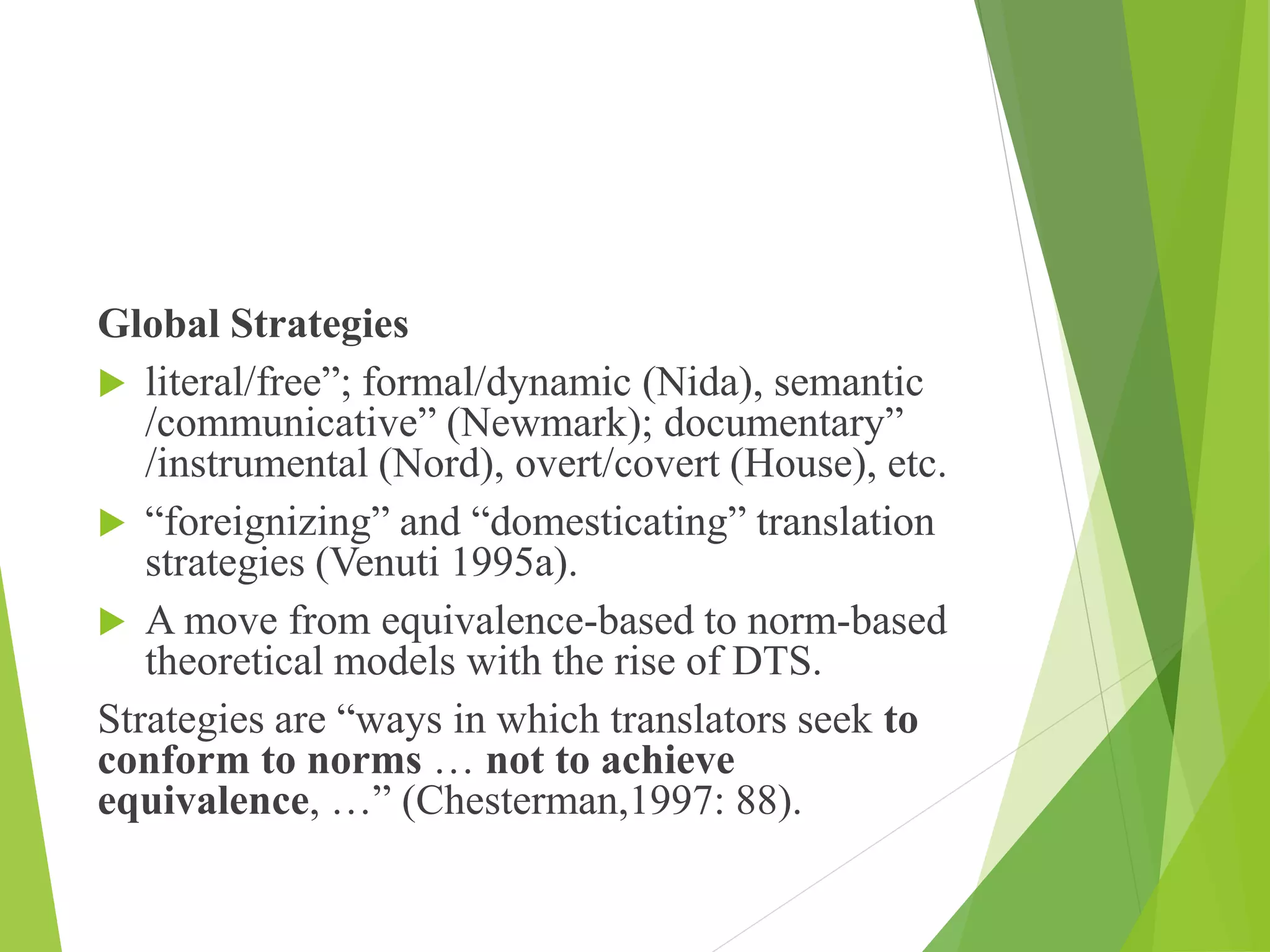 Global Strategies
 literal/free”; formal/dynamic (Nida), semantic
/communicative” (Newmark); documentary”
/instrumental (Nord), overt/covert (House), etc.
 “foreignizing” and “domesticating” translation
strategies (Venuti 1995a).
 A move from equivalence-based to norm-based
theoretical models with the rise of DTS.
Strategies are “ways in which translators seek to
conform to norms … not to achieve
equivalence, …” (Chesterman,1997: 88).
 