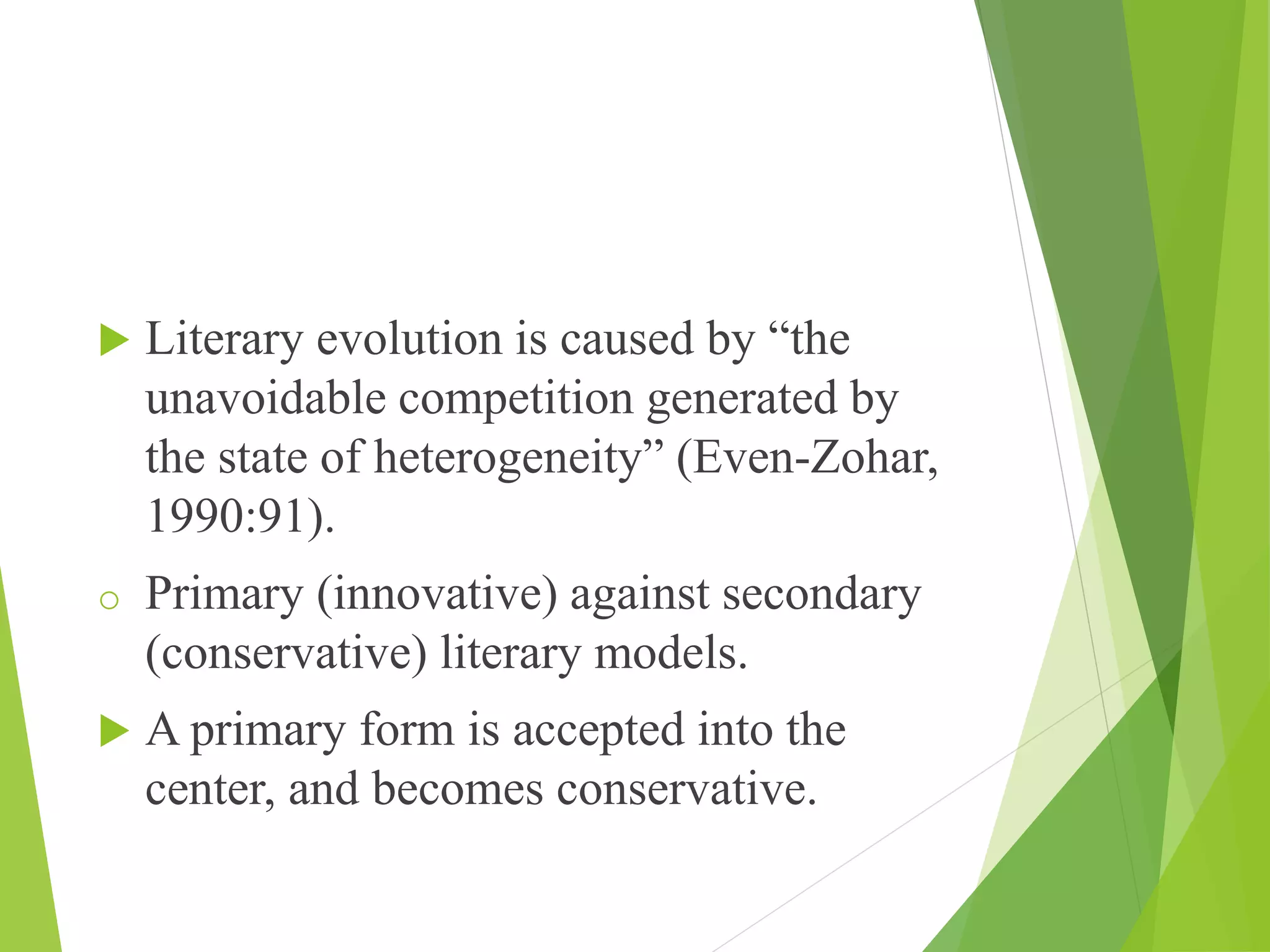  Literary evolution is caused by “the
unavoidable competition generated by
the state of heterogeneity” (Even-Zohar,
1990:91).
o Primary (innovative) against secondary
(conservative) literary models.
 A primary form is accepted into the
center, and becomes conservative.
 