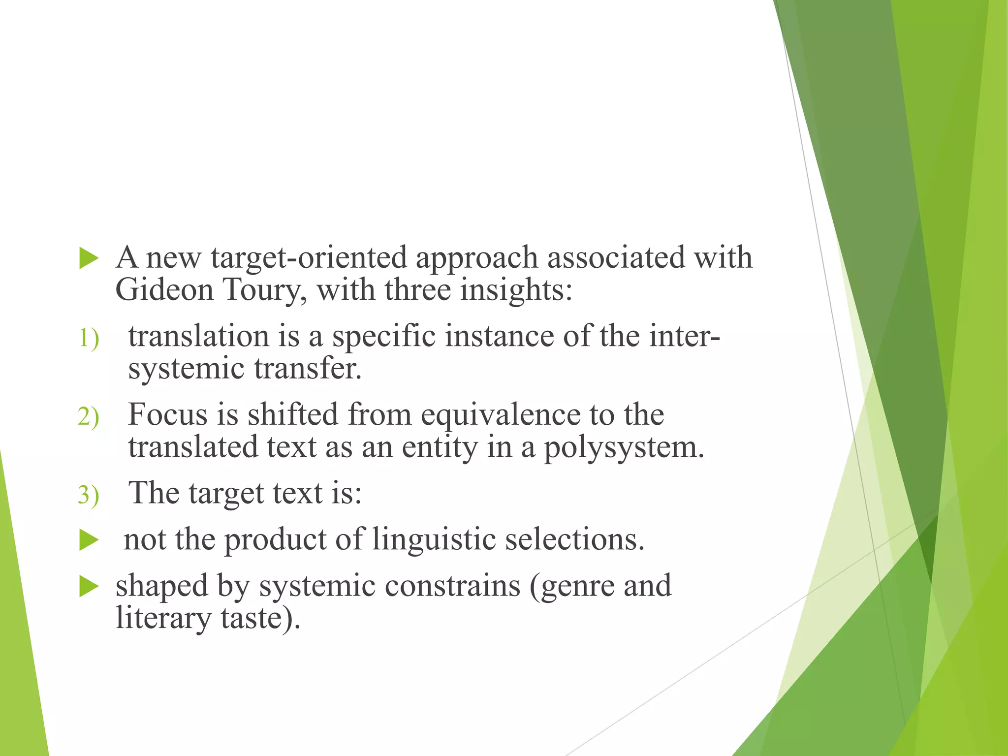  A new target-oriented approach associated with
Gideon Toury, with three insights:
1) translation is a specific instance of the inter-
systemic transfer.
2) Focus is shifted from equivalence to the
translated text as an entity in a polysystem.
3) The target text is:
 not the product of linguistic selections.
 shaped by systemic constrains (genre and
literary taste).
 
