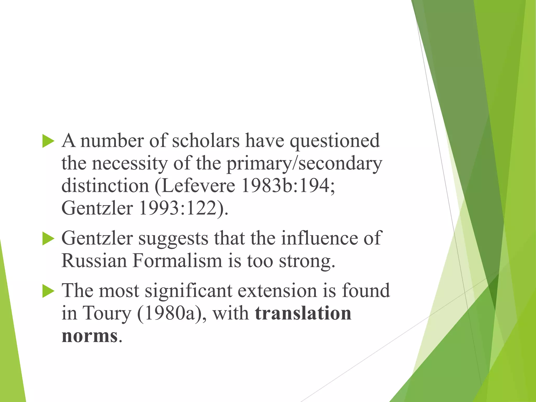  A number of scholars have questioned
the necessity of the primary/secondary
distinction (Lefevere 1983b:194;
Gentzler 1993:122).
 Gentzler suggests that the influence of
Russian Formalism is too strong.
 The most significant extension is found
in Toury (1980a), with translation
norms.
 