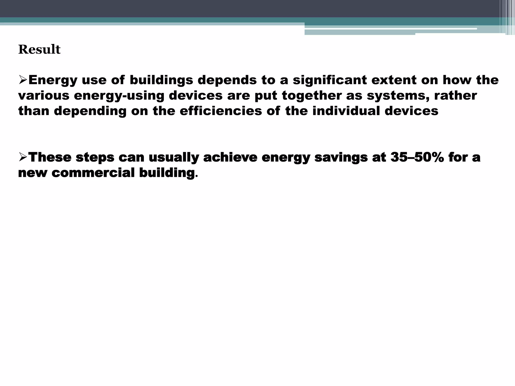 Result
Energy use of buildings depends to a significant extent on how the
various energy-using devices are put together as systems, rather
than depending on the efficiencies of the individual devices
These steps can usually achieve energy savings at 35–50% for a
new commercial building.
 