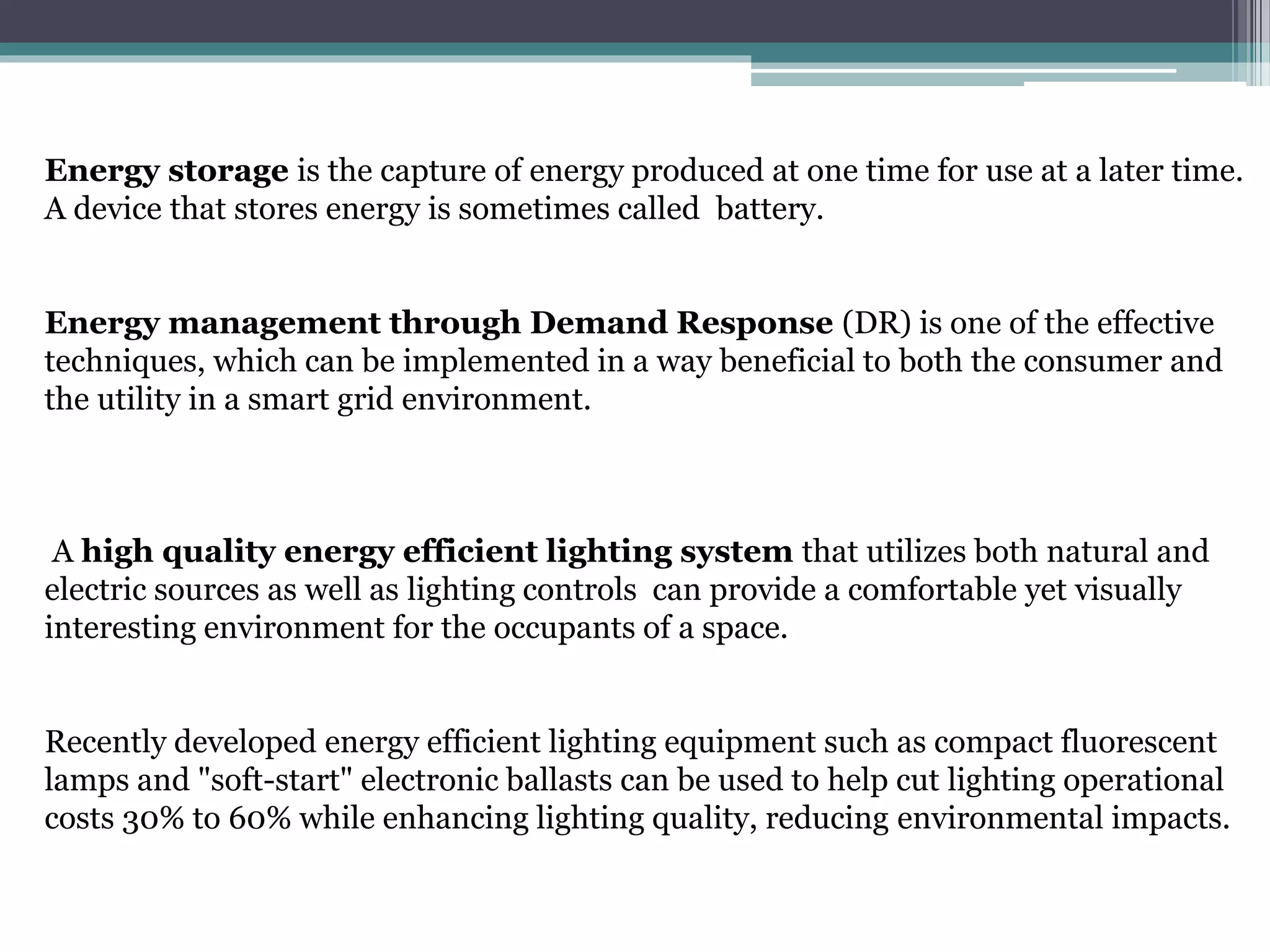 Energy storage is the capture of energy produced at one time for use at a later time.
A device that stores energy is sometimes called battery.
Energy management through Demand Response (DR) is one of the effective
techniques, which can be implemented in a way beneficial to both the consumer and
the utility in a smart grid environment.
A high quality energy efficient lighting system that utilizes both natural and
electric sources as well as lighting controls can provide a comfortable yet visually
interesting environment for the occupants of a space.
Recently developed energy efficient lighting equipment such as compact fluorescent
lamps and "soft-start" electronic ballasts can be used to help cut lighting operational
costs 30% to 60% while enhancing lighting quality, reducing environmental impacts.
 