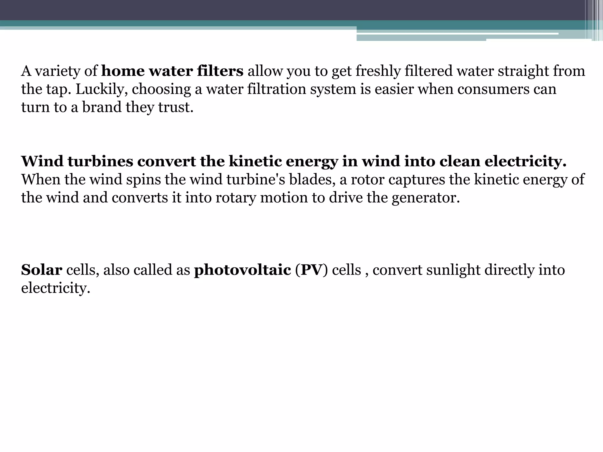 A variety of home water filters allow you to get freshly filtered water straight from
the tap. Luckily, choosing a water filtration system is easier when consumers can
turn to a brand they trust.
Wind turbines convert the kinetic energy in wind into clean electricity.
When the wind spins the wind turbine's blades, a rotor captures the kinetic energy of
the wind and converts it into rotary motion to drive the generator.
Solar cells, also called as photovoltaic (PV) cells , convert sunlight directly into
electricity.
 