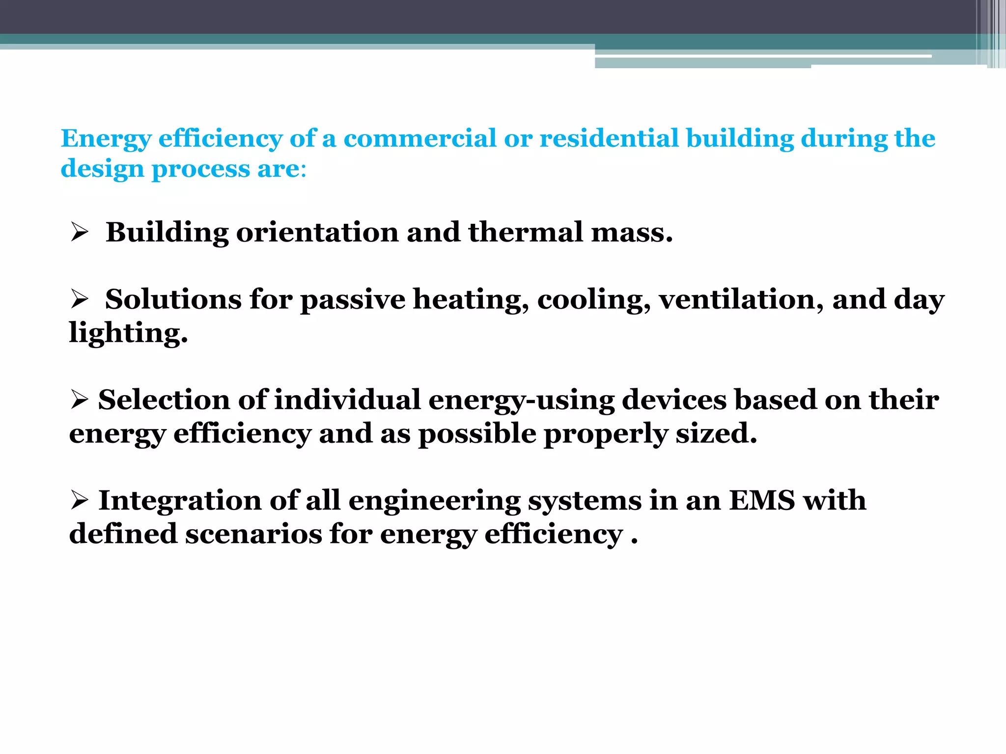 Energy efficiency of a commercial or residential building during the
design process are:
 Building orientation and thermal mass.
 Solutions for passive heating, cooling, ventilation, and day
lighting.
 Selection of individual energy-using devices based on their
energy efficiency and as possible properly sized.
 Integration of all engineering systems in an EMS with
defined scenarios for energy efficiency .
 