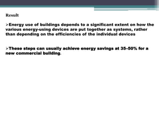 Result
Energy use of buildings depends to a significant extent on how the
various energy-using devices are put together as systems, rather
than depending on the efficiencies of the individual devices
These steps can usually achieve energy savings at 35–50% for a
new commercial building.
 