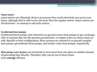 Smart meter
smart meters are ultimately devices to measure how much electricity you use in your
home, although they're able to do a bit more than the regular meters. Smart meters are
all-electronic - in contrast to old-style meters.
Geothermal heat pumps
Geothermal heat pumps, also referred to as ground source heat pumps or geo-exchange,
refer to systems that use the ground, groundwater, or surface water as a heat source or
sink. Specific to their configuration, these systems are referred to as ground-coupled
heat pumps, groundwater heat pumps, and surface water heat pumps, respectively.
Heat pump water heaters use electricity to move heat from one place to another instead
of generating heat directly. Therefore, they can be two to three times
more energy efficient.
 
